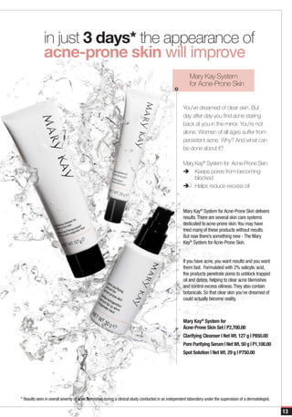 in just 3 days* the appearance of
              acne-prone skin will improve
                                                                                                          Mary Kay System
                                                                                                          for Acne-Prone Skin


                                                                                                      You’ve dreamed of clear skin. But
                                                                                                      day after day you find acne staring
                                                                                                      back at you in the mirror. You’re not
                                                                                                      alone. Women of all ages suffer from
                                                                                                      persistent acne. Why? And what can
                                                                                                      be done about it?

                                                                                                      Mary Kay® System for Acne-Prone Skin:
                                                                                                      è	Keeps pores from becoming
                                                                                                           blocked
                                                                                                      è	Helps reduce excess oil



                                                                                                      Mary Kay® System for Acne-Prone Skin delivers
                                                                                                      results. There are several skin care systems
                                                                                                      dedicated to acne-prone skin. You may have
                                                                                                      tried many of these products without results.
                                                                                                      But now there’s something new - The Mary
                                                                                                      Kay® System for Acne-Prone Skin.


                                                                                                      If you have acne, you want results and you want
                                                                                                      them fast. Formulated with 2% salicylic acid,
                                                                                                      the products penetrate pores to unblock trapped
                                                                                                      oil and debris, helping to clear acne blemishes
                                                                                                      and control excess oiliness. They also contain
                                                                                                      botanicals. So that clear skin you’ve dreamed of
                                                                                                      could actually become reality.



                                                                                                      Mary Kay® System for
                                                                                                      Acne-Prone Skin Set | P2,700.00
                                                                                                      Clarifying Cleanser | Net Wt. 127 g | P850.00
                                                                                                      Pore Purifying Serum | Net Wt. 50 g | P1,100.00
                                                                                                      Spot Solution | Net Wt. 29 g | P750.00




* Results seen in overall severity of acne blemishes during a clinical study conducted in an independent laboratory under the supervision of a dermatologist.

                                                                                                                                                                13
 