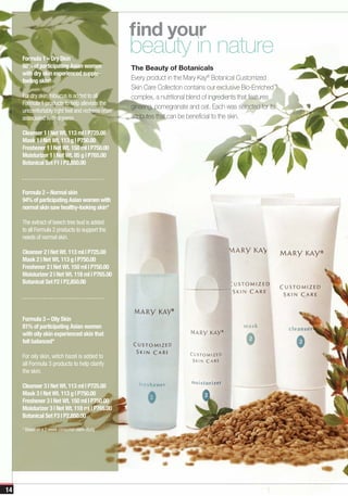 find your
     Formula 1 – Dry Skin
                                                  beauty in nature
     88% of participating Asian women             The Beauty of Botanicals
     with dry skin experienced supple-
     feeling skin*                                Every product in the Mary Kay® Botanical Customized
                                                  Skin Care Collection contains our exclusive Bio-Enriched™
     For dry skin, hibiscus is added to all       complex, a nutritional blend of ingredients that features
     Formula 1 products to help alleviate the
                                                  ginseng, pomegranate and oat. Each was selected for its
     uncomfortably tight feel and redness often
     associated with dryness.                     attributes that can be beneficial to the skin.

     Cleanser 1 | Net Wt. 113 ml | P725.00
     Mask 1 | Net Wt. 113 g | P750.00
     Freshener 1 | Net Wt. 150 ml | P750.00
     Moisturizer 1 | Net Wt. 85 g | P765.00
     Botanical Set F1 | P2,850.00



     Formula 2 – Normal skin
     94% of participating Asian women with
     normal skin saw healthy-looking skin*

     The extract of beech tree bud is added
     to all Formula 2 products to support the
     needs of normal skin.

     Cleanser 2 | Net Wt. 113 ml | P725.00
     Mask 2 | Net Wt. 113 g | P750.00
     Freshener 2 | Net Wt. 150 ml | P750.00
     Moisturizer 2 | Net Wt. 118 ml | P765.00
     Botanical Set F2 | P2,850.00




     Formula 3 – Oily Skin
     81% of participating Asian women
     with oily skin experienced skin that
     felt balanced*

     For oily skin, witch hazel is added to
     all Formula 3 products to help clarify
     the skin.

     Cleanser 3 | Net Wt. 113 ml | P725.00
     Mask 3 | Net Wt. 113 g | P750.00
     Freshener 3 | Net Wt. 150 ml | P750.00
     Moisturizer 3 | Net Wt. 118 ml | P765.00
     Botanical Set F3 | P2,850.00

     * Based on a 2-week consumer claim study




14
 