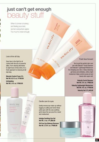 just can’t get enough
 beauty stuff
        When it comes to looking
        and feeling your best,
        women everywhere agree:
        Too much is never enough.




Less shine all day
                                                                                                 Fresh face forward
Save face in the fight for oil
control with this duo of powerful                                                        You’ve got the perfect skin care
allies. From clearing blemishes                                                       pair with Velocity® Facial Cleanser
to eight hours of less shine, it’s a                                               and Velocity® Lightweight Moisturizer
fresh approach to reducing oil all                                             for changing your skin, A deep cleansing
day long.                                                                          gel tones and exfoliates, while a light
                                                                                moisturizer helps control excess oil and
Blemish Control Toner 2%                                                                          leaves skin super soft.
Net Wt. 6.5 fl. oz. | P790.00
Oil Mattifier                                                                                 Velocity Facial Cleanser
Net Wt. .6 fl. oz. | P585.00                                                                 Net Wt. 5 fl. oz. | P685.00
                                                                                    Velocity Lightweight Moisturizer
                                                                                            Net Wt. 4 fl. oz. | P760.00
                                                                                               Velocity Set | P1,445.00




                                       Gentle care for eyes

                                       Gently remove eye make-up without
                                       tugging or pulling and revive those
                                       puffy eyes with the cool, soothing
                                       gel to leave the eye area firm, toned
                                       and moisturized.

                                       Indulge Soothing Eye Gel
                                       Net Wt. .4 oz. | P1,060.00
                                       Oil-Free Eye Makeup Remover
                                       Net Wt. 3.75 fl. oz. | P690.00




                                                                                                                             15
 