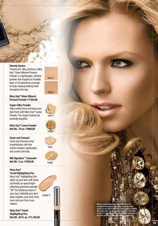 Sheerly Genius
Translucent, silky, luminous. Mary
Kay® Sheer Mineral Pressed
Powder is a lightweight, ultrafine
                                       ivory 2
powder that imparts an invisible
layer of oil-absorbing coverage
to keep makeup looking fresh
throughout the day.
                                       beige 1
Mary Kay® Sheer Mineral
Pressed Powder | P 650.00
Super-Silky Powder
Help control shine and keep your
look fresh with Mary Kay® Loose
Powder. The shade choices are          ivory 1
perfectly beautiful.

Mary Kay® Loose Powder
Net Wt. .74 oz. | P800.00
                                       beige 1

Cover and Conceal
Cover and conceal minor
imperfections with this
streak resistant, lightweight          ivory
and creamy formula.

MK Signature™ Concealer
Net Wt. .5 oz. | P505.00               beige

Mary Kay®
Facial Highlighting Pen
Mary Kay® Highlighting Pen
lights up your look with sheer
luminosity as special light-
reflecting pigments optically
“lift” the shadowy areas of
your face. Instantly your face
                                   shade 2
looks brighter, your tone more
even and your face more
radiant.                                         Model is wearing Mary Kay® Mineral Eye Colors in
                                                 Crystalline, Sweet Cream and Honey Spice; Mary Kay®
                                                 Liquid Eye Liner Black; Mary Kay® Crème Lipstick in Apricot
Mary Kay® Facial                                 Glaze; Mary Kay® Lip Liner Neutral; Mary Kay® Nourishine™
                                                 Lip Gloss in Cream Sugar; Mary Kay® Mineral Cheek Color in
Highlighting Pen                                 Shy Blush and Mineral Bronzing Powder in Desert Sun.
Net Wt. .04 fl. oz. | P1,100.00

                                                                                                               19
 