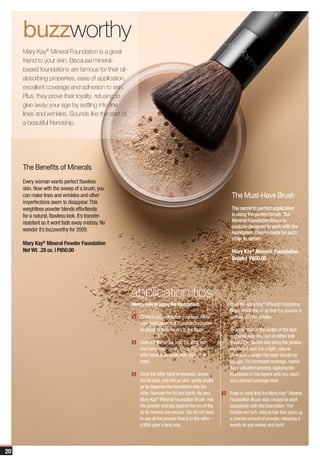 buzzworthy
     Mary Kay® Mineral Foundation is a great
     friend to your skin. Because mineral-
     based foundations are famous for their oil-
     absorbing properties, ease of application,
     excellent coverage and adhesion to skin.
     Plus, they prove their loyalty, refusing to
     give away your age by settling into fine
     lines and wrinkles. Sounds like the start of
     a beautiful friendship.




     The Benefits of Minerals
     Every woman wants perfect flawless
     skin. Now with the sweep of a brush, you
     can make lines and wrinkles and other                                                               The Must-Have Brush
     imperfections seem to disappear. This
     weightless powder blends effortlessly                                                               The secret to perfect application
     for a natural, flawless look. It’s transfer-                                                        is using the perfect brush. The
     resistant so it wont fade away midday. No                                                           Mineral Foundation Brush is
                                                                                                         custom-designed to work with the
     wonder it’s buzzworthy for 2009.
                                                                                                         foundation. They’re made for each
                                                                                                         other to deliver.
     Mary Kay® Mineral Powder Foundation
     Net Wt. .28 oz. | P850.00                                                                           Mary Kay® Mineral Foundation
                                                                                                         Brush | P650.00




                                                    application tips
                                                    Here’s how to apply the foundation:                 Swirl the Mary Kay® Mineral Foundation
                                                                                                        Brush inside the lid so that the powder is
                                                        Cleanse and moisturize your face. Allow         worked into the bristles.
                                                        your moisturizer and any other treatment
                                                        products to become dry to the touch.            To apply, start in the center of the face
                                                                                                        and work your way out on either side
                                                        Unscrew the jar lid; hold the sifter with       toward the hairline and along the jawline,
                                                        one hand while gently lifting the clear         blending it well. For a light, natural
                                                        sifter label at an angle with your other        coverage, a single thin layer should be
                                                        hand.                                           enough. For increased coverage, repeat
                                                                                                        the application process, applying the
                                                        Once the sifter label is removed, screw         foundation in thin layers until you reach
                                                        the lid back onto the jar and gently shake      your desired coverage level.
                                                        jar to dispense the foundation into the
                                                        sifter. Remove the lid and lightly dip your     Keep in mind that the Mary Kay® Mineral
                                                        Mary Kay® Mineral Foundation Brush into         Foundation Brush was created to work
                                                        the powder and tap against the rim of the       exclusively with this foundation. The
                                                        jar to remove any excess. You do not need       bristles are soft, natural hair that picks up
                                                        to use all the powder that is in the sifter –   a precise amount of powder, releasing it
                                                        a little goes a long way.                       evenly as you sweep and swirl.




20
 
