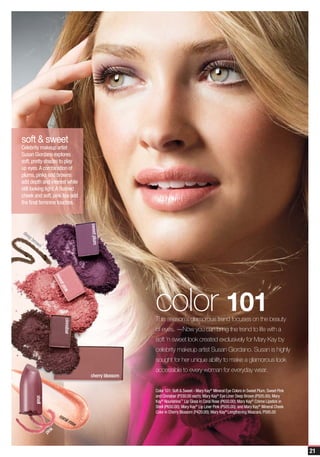 soft & sweet
Celebrity makeup artist
Susan Giordano explores
soft, pretty shades to play
up eyes. A combination of
plums, pinks and browns
add depth and interest while
still looking light. A flushed
cheek and soft, pink lips add
the final feminine touches.
                                       sweet plum




de
  ep
     bro
        wn
                      swe




                                                        color 101
                         et p
                             ink




                                                        This season’s glamorous trend focuses on the beauty
                            cinnabar




                                                        of eyes. —Now you can bring the trend to life with a
                                                        soft ‘n sweet look created exclusively for Mary Kay by
                                                        celebrity makeup artist Susan Giordano. Susan is highly
                                                        sought for her unique ability to make a glamorous look
                                                        accessible to every woman for everyday wear.
                                       cherry blossom

                                                        Color 101: Soft & Sweet - Mary Kay® Mineral Eye Colors in Sweet Plum, Sweet Pink
                                                        and Cinnabar (P330.00 each); Mary Kay® Eye Liner Deep Brown (P505.00); Mary
       shell




                                                        Kay® Nourishine™ Lip Gloss in Coral Rose (P650.00); Mary Kay® Crème Lipstick in
                                                        Shell (P650.00); Mary Kay® Lip Liner Pink (P505.00); and Mary Kay® Mineral Cheek
                                                        Color in Cherry Blossom (P420.00); Mary Kay® Lengthening Mascara, P595.00
                        cor
                           al r
                               ose
                  k
               pin


                                                                                                                                           21
 