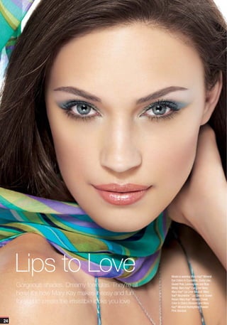 Lips to Love                                        Model is wearing Mary Kay® Mineral
                                                         Eye Colors in Crystalline, Dusty Lilac,
     Gorgeous shades. Dreamy formulas. They’re all       Sweet Pink, Lemongrass and Blue
                                                         Metal; Mary Kay® Eye Liner Navy;
     here! It’s how Mary Kay makes it easy and fun       Mary Kay® Lip Liner Neutral; Mary
                                                         Kay® Nourishine™ Lip Gloss in Sweet

     for you to create the irrisistible looks you love   Raisin; Mary Kay® Mineral Cheek
                                                         Color in Cherry Blossom and Mary
                                                         Kay® Mineral Highlighting Powder
                                                         Pink Stardust.


24
 