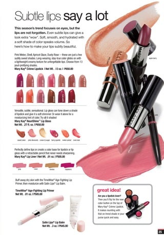 Subtle lips say a lot
This season’s trend focuses on eyes, but the
lips are not forgotten. Even subtle lips can give a
look extra “wow”. Soft, smooth, and hydrated with
a soft shade of color speaks volume. So
here’s how to make your lips subtly beautiful.

Pink Melon, Shell, Apricot Glaze, Dusty Rose -- these are just a few
subtly sweet shades. Long-wearing, stay-true color glides on with                                                                                                                 apple berry




                                                                                                                                             isin
                                                                                                                                        et ra
a lightweight creamy texture for unforgettable tips. Choose from 13




                                                                                                                                     swe
pout-prettying shades.




                                                                                                                                                      aprico
Mary Kay® Crème Lipstick | Net Wt. .13 oz. | P650.00




                                                                                                                                                            t glaze
                                                                                                             apricot glaze
                                                             pink melom
                     dusty rose




                                          pink satin
       hibiscus




                                                                                                    toffee
                                                                          shell
                                          garnet frost




                                                                          apple berry
                     sunburst




                                                             bronzed
       sunset




                                                                                                    red




Versatile, subtle, sensational. Lip gloss can tone down a shade
of lipstick and give it a soft shimmer. Or wear it alone for a                                                                                                                            pink
moisturizing hint of color. Try all 6 shades!
Mary Kay® NouriShine™ Lip Gloss
Net Wt. .27 fl. oz. | P650.00




   sweet raisin   pink diamonds cream & sugar berry sparkle                  melon sorbet coral rose
                                                                                                                                                                              n
                                                                                                                                                                           elo




Perfectly define lips or create a color base for lipstick or lip
                                                                                                                                                                         km
                                                                                                                                                                      pin




gloss with a retractable pencil that never needs sharpening.
Mary Kay® Lip Liner | Net Wt. .01 oz. | P505.00



   pink                           coral                  neutral                        raspberry




Buff away dry skin with the TimeWise® Age-Fighting Lip
Primer, then moisturize with Satin Lips® Lip Balm.

TimeWise® Age-Fighting Lip Primer                                                                                            great idea!
Net Wt. .01 oz. | P505.00
                                                                                                                             Are you a lipstick lover?
                                                                                                                             Then you’ll flip for the new
                                                                                                                             color button on the top of
                                                                                                                             Mary Kay® Crème Lipstick.
                                                                                                                             It makes reuniting with
                                                                                                                             that on-trend shade in your
                                                                                                                             purse quick and easy.
                                              Satin Lips® Lip Balm
                                              Net Wt. .3 oz. | P645.00

                                                                                                                                                                                                 25
 