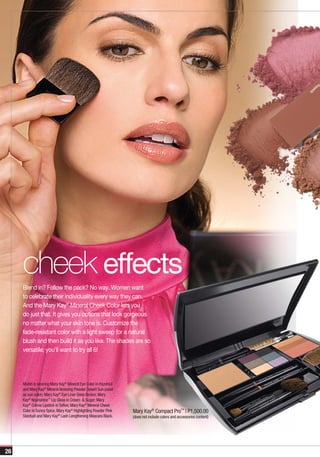g
                                                                                                                         lin
                                                                                                                      ark
                                                                                                                    sp




     cheek effects
     Blend in? Follow the pack? No way. Women want
     to celebrate their individuality every way they can.
     And the Mary Kay® Mineral Cheek Color lets you
     do just that. It gives you options that look gorgeous
     no matter what your skin tone is. Customize the
     fade-resistant color with a light sweep for a natural
     blush and then build it as you like. The shades are so
     versatile; you’ll want to try all 6!




     Model is wearing Mary Kay® Mineral Eye Color in Hazelnut
     and Mary Kay® Mineral Bronzing Powder Desert Sun (used
     as eye color); Mary Kay® Eye Liner Deep Brown; Mary
     Kay® Nourishine™ Lip Gloss in Cream & Sugar; Mary
     Kay® Crème Lipstick in Toffee; Mary Kay® Mineral Cheek
     Color in Sunny Spice, Mary Kay® Highlighting Powder Pink   Mary Kay® Compact Pro™ | P1,500.00
     Stardust and Mary Kay® Lash Lengthening Mascara Black.     (does not include colors and accessories content)




26
 