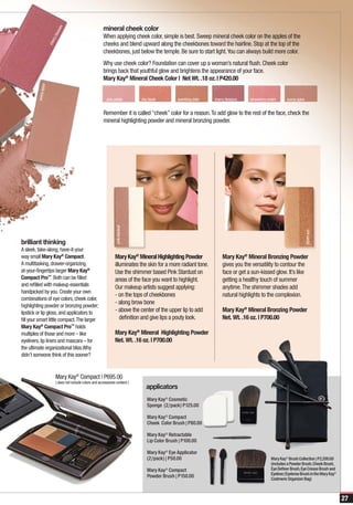 mineral cheek color



                                           som
                                       blos
                                                                        When applying cheek color, simple is best. Sweep mineral cheek color on the apples of the

                                   rry
                                                                        cheeks and blend upward along the cheekbones toward the hairline. Stop at the top of the
                                che                                     cheekbones, just below the temple. Be sure to start light. You can always build more color.
                                                                        Why use cheek color? Foundation can cover up a woman’s natural flush. Cheek color
                                                                        brings back that youthful glow and brightens the appearance of your face.
                                                                        Mary Kay® Mineral Cheek Color | Net Wt. .18 oz. | P420.00
                          ice




     r
  ide
                  sunny sp




gc
                                                                          pink petals           shy blush         sparkling cider   cherry blossom   strawberry cream     sunny spice


                                                                        Remember it is called “cheek” color for a reason. To add glow to the rest of the face, check the
                                                                        mineral highlighting powder and mineral bronzing powder.
                                                                                pink stardust




                                                                                                                                                                                        desert sun
         brilliant thinking
         A sleek, take-along, have-it-your
         way small Mary Kay® Compact.                                           Mary Kay® Mineral Highlighting Powder                   Mary Kay® Mineral Bronzing Powder
         A multitasking, drawer-organizing,                                     illuminates the skin for a more radiant tone.           gives you the versatility to contour the
         at-your-fingertips larger Mary Kay®                                    Use the shimmer based Pink Stardust on                  face or get a sun-kissed glow. It’s like
         Compact Pro™. Both can be filled                                       areas of the face you want to highlight.                getting a healthy touch of summer
         and refilled with makeup essentials                                    Our makeup artists suggest applying:                    anytime. The shimmer shades add
         handpicked by you. Create your own
                                                                                - on the tops of cheekbones                             natural highlights to the complexion.
         combinations of eye colors, cheek color,
                                                                                - along brow bone
         highlighting powder or bronzing powder;
         lipstick or lip gloss, and applicators to                              - above the center of the upper lip to add              Mary Kay® Mineral Bronzing Powder
         fill your smart little compact. The larger                                definition and give lips a pouty look.               Net. Wt. .16 oz. | P700.00
         Mary Kay® Compact Pro™ holds
         multiples of those and more – like                                     Mary Kay® Mineral Highlighting Powder
         eyeliners, lip liners and mascara – for                                Net. Wt. .16 oz. | P700.00
         the ultimate organizational bliss.Why
         didn’t someone think of this sooner?


                                       Mary Kay® Compact | P695.00
                                       ( does not include colors and accessories content )
                                                                                                  applicators
                                                                                                   Mary Kay® Cosmetic
                                                                                                   Sponge (2/pack) P125.00

                                                                                                   Mary Kay® Compact
                                                                                                   Cheek Color Brush | P80.00

                                                                                                   Mary Kay® Retractable
                                                                                                   Lip Color Brush | P100.00

                                                                                                   Mary Kay® Eye Applicator
                                                                                                   (2/pack) | P50.00                                             Mary Kay® Brush Collection | P2,200.00
                                                                                                                                                                 (includes a Powder Brush, Cheek Brush,
                                                                                                   Mary Kay® Compact                                             Eye Definer Brush, Eye Crease Brush and
                                                                                                                                                                 Eyeliner/Eyebrow Brush in the Mary Kay®
                                                                                                   Powder Brush | P150.00
                                                                                                                                                                 Costmeric Organizer Bag)



                                                                                                                                                                                                           27
 