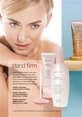 stand firm
Super smoothing. Super firming. Super
hydrating up to 20 hours a day. And it
fights cellulite! In fact, an amazing seven
out of 10 women had less visible cellulite
and lost up to 1/2 inch on each thigh*
with this everything body care treatment

TimeWise® Cellu-Shape™
Contouring System | P 3,900.00

TimeWise® Cellu-Shape™
Day Time Body Moisturizer
Net. Wt. 8 fl oz. | P 2,300.00

TimeWise® Cellu-Shape™
Nighttime Body Gel
Net. Wt. 5 fl oz. | P 1,700.00




* These are powerful results a dermatologist saw in a 12-week clinical study at an independent laboratory.
 