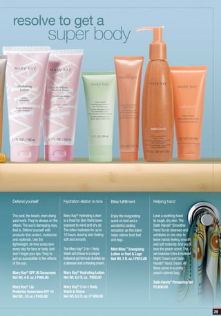 resolve to get a
                          super body




Defend yourself                      Hydration elation is nice          Bliss fulfillment             Helping hand


The pool, the beach, even doing      Mary Kay® Hydrating Lotion         Enjoy the invigorating        Lend a soothing hand
yard work. They’re always on the     is a treat for skin that’s been    scent of mint and a           to rough, dry skin. The
attack. The sun’s damaging rays,     exposed to wind and dry air.       wonderful cooling             Satin Hands® Smoothie
that is. Defend yourself with        The lotion hydrates for up to      sensation as this lotion      Hand Scrub cleanses and
products that protect, moisturize    10 hours, leaving skin feeling     helps relieve tired feet      exfoliates in one step to
and replenish. Use the               soft and smooth.                   and legs.                     leave hands feeling smooth
lightweight, oil-free sunscreen                                                                       and soft instantly. And you’ll
every day for face or body. And      The Mary Kay® 2-in-1 Body          Mint Bliss™ Energizing        love the peach scent. The
don’t forget your lips. They’re      Wash and Shave is a unique         Lotion or Feet & Legs         set includes Extra Emollient
just as susceptible to the effects   botanical gel formula doubles as   Net Wt. 3 fl. oz. | P615.00   Night Cream and Satin
of the sun.                          a cleanser and a shaving cream.                                  Hands® Hand Cream. All
                                                                                                      three come in a pretty
Mary Kay® SPF 30 Sunscreen           Mary Kay® Hydrating Lotion                                       peach-colored bag.
Net Wt. 4 fl. oz. | P995.00          Net Wt. 6.5 fl. oz. P850.00
                                                                                                      Satin Hands® Pampering Set
Mary Kay Lip
          ®
                                     Mary Kay 2-in-1 Body
                                               ®
                                                                                                      P2,600.00
Protector Sunscreen SPF 15           Wash & Shave
Net Wt. .16 oz. | P435.00            Net Wt. 6.5 fl. oz. | P 850.00


                                                                                                                                       29
 