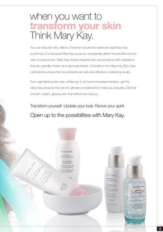when you want to
transform your skin
Think Mary Kay.
You can discover why millions of women around the world are loyal Mary Kay
customers. It is because Mary Kay products consistently deliver the benefits women
want at great prices. Mary Kay creates targeted skin care products with ingredients
that are carefully chosen and rigorously tested. Scientists in the Mary Kay Skin Care
Laboratories ensure that our products are safe and effective in delivering results.


From age-fighting skin care, whitening, to at-home microderambrasion, get the
Mary Kay products that are the ultimate complement to make you beautiful. Get that
smooth, radiant, glowing skin that reflects the real you.


Transform yourself. Update your look. Revive your spirit.

Open up to the possibilities with Mary Kay.




                                                                                        3
 