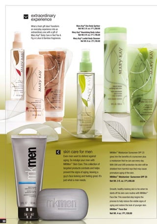 extraordinary
     experience
     What a fresh gift idea! Transform                 Mary Kay® Deo Body Spritzer
     an everyday experience into an                     Net Wt. 5 fl. oz. | P 1,250.00
     extraordinary one with a gift of             Mary Kay® Nourishing Body Lotion
     Mary Kay® Body Care in Red Tea &                    Net Wt. 8 fl. oz. | P 1,195.00
     Fig or Lotus & Bamboo fragrances.             Mary Kay® Loofah Body Cleanser
                                                           Net Wt. 8 oz. | P1,195.00




                                         skin care for men                                MKMen™ Moisturizer Sunscreen SPF 25
                                         Even men want to defend against                  gives him the benefits of a sunscreen plus
                                         aging. So indulge your man with                  a moisturizer that he can use every day.
                                         MKMen™ Skin Care. This collection of             With UVA and UVB protection his skin will be
                                         targeted products combats and helps              shielded from harmful rays that may cause
                                         prevent the signs of aging, leaving a            premature aging of the skin.
                                         guy’s face looking and feeling great. It’s       MKMen™ Moisturizer Sunscreen SPF 25
                                         just what a man needs.                           Net Wt. 3 fl. oz. | P1,495.00


                                                                                          Smooth, healthy-looking skin is his when he
                                                                                          starts off his skin care routine with MKMen™
                                                                                          Face Bar. This essential step begins the
                                                                                          process to help reduce the visible signs of
                                                                                          aging and restore the look of younger skin.
                                                                                          MKMen™ Face Bar
                                                                                          Net Wt. 4 oz. | P1,150.00


30
 