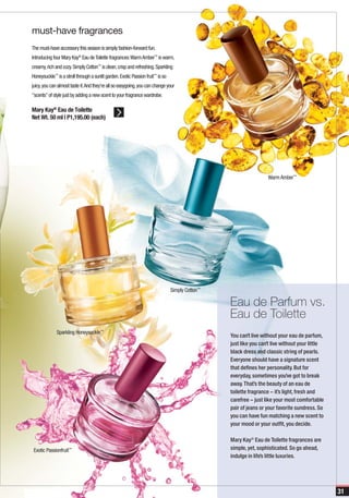 must-have fragrances
The must-have accessory this season is simply fashion-forward fun.
Introducing four Mary Kay® Eau de Toilette fragrances: Warm Amber™ is warm,
creamy, rich and cozy. Simply Cotton™ is clean, crisp and refreshing. Sparkling
Honeysuckle™ is a stroll through a sunlit garden. Exotic Passion fruit™ is so
juicy, you can almost taste it. And they’re all so easygoing, you can change your
“scents” of style just by adding a new scent to your fragrance wardrobe.

Mary Kay® Eau de Toilette
Net Wt. 50 ml | P1,195.00 (each)




                                                                                                                  Warm Amber™




                                                                                Simply Cotton™

                                                                                                 Eau de Parfum vs.
                                                                                                 Eau de Toilette
              Sparkling Honeysuckle™
                                                                                                 You can’t live without your eau de parfum,
                                                                                                 just like you can’t live without your little
                                                                                                 black dress and classic string of pearls.
                                                                                                 Everyone should have a signature scent
                                                                                                 that defines her personality. But for
                                                                                                 everyday, sometimes you’ve got to break
                                                                                                 away. That’s the beauty of an eau de
                                                                                                 toilette fragrance – it’s light, fresh and
                                                                                                 carefree – just like your most comfortable
                                                                                                 pair of jeans or your favorite sundress. So
                                                                                                 you can have fun matching a new scent to
                                                                                                 your mood or your outfit, you decide.

                                                                                                 Mary Kay® Eau de Toilette fragrances are
 Exotic Passionfruit™                                                                            simple, yet, sophisticated. So go ahead,
                                                                                                 indulge in life’s little luxuries.




                                                                                                                                                31
 
