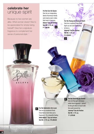 celebrate her
     unique spirit                              For the Can-Do Queen
                                                Give her an invigorating
                                                blend of luminous florals
                                                and creamy warm notes
     Because no two women are
                                                that revel in harmony.          For the Young and Young at Heart
     alike. What woman doesn’t like to          Belara® Eau de Parfum           Give her a euphoric fruity floral
     be appreciated for simply being            Net Wt. 1.7 fl. oz.             that’s as rare and exhilarating
     herself? Give her a signature              P 1,360.00                      as she is.
     fragrance to complement her                                                Velocity® Eau de Parfum
                                                                                Net Wt. 1.7 fl. oz.
     sense of personal style.                                                   P 2,190.00




                                                                                      For the Dynamic Do-Gooder
                                                                                      Give her this light and sheer
                                                                                      white floral fragrance - perfect
                                                                                      for the girl who’s in touch with
                                         For the Optimistic Life-Lover                the world around her.
                                         Give her an exuberant floral                 Journey® Eau de Parfum
                                         fruity that is more than just a              Net Wt. 1.7 fl. oz.
                                         fragrance - it’s a beautiful feeling          P 1,570.00
                                         Bella Belara™ Eau de Parfum
                                         Net Wt. 1.7 fl. oz. | P2,300.00




32
 