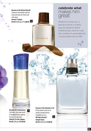 celebrate what
                                                                           makes him
    Because of His Natural Warmth
    A blend of rich lavender and oak
    moss will make him feel at one
    with nature.                                                           great
    Domain® Cologne
    Net Wt. 2.5 fl. oz.. | P 1,590.00                                      Whether it’s a loved one, a
                                                                           special someone or a friend,
                                                                           guys are special for all their
                                                                           endearing ways. Give him a gift
                                                                           that considers his personality and
                                                                           conveys exactly how you feel.




                                        Because of His Intensity in Life
Because He’s Adventurous                It’s the perfect match for an
This fresh, crisp, clean scent          ambery oriental scent as
of woodeed forests captures             irresistible as he is.
his sense of adventure.                 MK High Intensity™
Velocity® for Him Cologne               Cologne Spray
Net Wt. 2 fl. oz. | P2,240.00           Net Wt. 2.5 fl. oz. P3,500.00



                                                                                                                33
 
