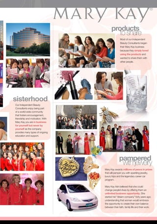 products
                                           to share
                                                 Most of our Independent
                                                 Beauty Consultants began
                                                 their Mary Kay business
                                                 because they simply loved
                                                 using the products and
                                                 wanted to share them with
                                                 other people.




sisterhood
Our Independent Beauty
Consultants enjoy being part
of a world-wide community
that fosters encouragement,
friendship and motivation. With
Mary Kay you are in business
for yourself but never by
yourself as the company
provides many types of ongoing
education and support.




                                                pampered
                                                 with jewelry
                                  Mary Kay awards millions of pesos in prizes
                                  that will pamper you with sparkling jewelry,
                                  luxury trips and the legendary career car
                                  program.

                                  Mary Kay Ash believed that she could
                                  change people’s lives by offering them an
                                  unlimited business opportunity. She
                                  started her “dream company” forty years ago;
                                  understanding that women would embrace
                                  the opportunity to create their own balance
                                  between their faith, family life and their work.
 