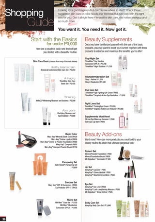 Looking for a good regimen but don’t know where to start? Check these
                                  suggested skin care or color needs and feel beautiful everyday with the right
                                  sets for you. Get it all right here – innovative skin care, the hottest makeup and
                                  so much more.


                                  You want it. You need it. Now get it.

     Start with the Basics                                  Beauty Supplements
                    for under P3,000                        Once you have familiarized yourself with the use of the basic
        Here are a couple of basic sets that will get       products, you may want to boost your current regimen with these
               you started with a beautiful routine.        products to enhance and maximize the benefits you’re after!

                                                            Day/Night Set
     Skin Care Basic (choose from any of the sets below)    TimeWise® Day Solution
                                                            Sunscreen SPF 25 | P1,700
                          Healthy, balanced skin            TimeWise® Night Solution | P1,700
             Botanical Customized Skin Care Set | P2,850


                                                            Microdermabrasion Set
                                          Anti-aging        Step 1: Refine | P1,530
                                    TimeWise Skin Care      Step 2: Replenish | P1,530
                                      Basic Set | P2,455


                                                            Eye Care Set
                                                            TimeWise® Age Fighting Eye Cream | P865
                                                            TimeWise® Targeted-Action Eye Revitalizer | P1,850
                                          Whitening
        MelaCEP Whitening Cleanser and Essence | P2,500
                                                            Fight Lines Set
                                                            TimeWise® Firming Eye Cream | P1,850,
                                                            TimeWise® Targeted-Action Line Reducer | P1,900
                                        Acne prone
                                 Clarifying Cleanser and
                                  Spot Solution | P1,600    Supplements Must Have!
                                                            Oil-free Eye Make-up Remover | P690
                                                            Satin Lips Lip Balm | P645




                                           Basic Color
                     Mary Kay® Mineral Cheek Color | P420
                                                            Beauty Add-ons
                          Mary Kay® Créme Lipstick | P650   Want more? Here are more products you could add to your
             Mary Kay® Creme to Powder Foundation | P590
                                                            beauty routine to attain that ultimate gorgeous look!
                               Mary Kay® Compact | P695
                  Mary Kay® Compact Powder Brush | P150
                                                            Protect Set
                                                            Mineral Powder Foundation | P850
                                                            Mineral Foundation Brush | P650
                                                            MK Signature™ Concealer | P 505
                                       Pampering Set
                              Satin Hands® Pampering Set
                                                 P2,600     Lip Set
                                                            Mary Kay® Lip Liner | P505
                                                            Mary Kay® Créme Lipstick | P650
                                                            Mary Kay® Nourishine Lip Gloss | P650


                                           Suncare Set
                      Mary Kay® SPF 30 Sunscreen | P995     Eye Set
                              Lip Protector SPF 15 | P435   Mary Kay® Eye Liner | P505
                                                            Mary Kay® Lash Lengthening Mascara | P595
                                                            MK Signature™ Brow Definer | P505


                                             Men’s Set
                               MK Men™ Face Bar | P1,150    Body Care Set
                                    MK Men™ Moisturizer     Mary Kay Body Care Set | P 3,640
                                Sunscreen SPF 25 | P1,495




36
 
