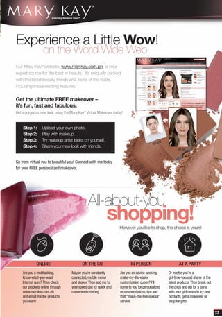 Experience a Little Wow!
                  on the World Wide Web
Our Mary Kay® Website, www.marykay.com.ph, is your
expert source for the best in beauty. It’s uniquely packed
with the latest beauty trends and tricks of the trade,
including these exciting features:


Get the ultimate FREE makeover –
it’s fun, fast and fabulous.
Get a gorgeous new look using the Mary Kay® Virtual Makeover today!


    Step 1:      Upload your own photo.
    Step 2:      Play with makeup.
    Step 3:      Try makeup artist looks on yourself.                                         RE
                                                                                          BEFO
    Step 4:      Share your new look with friends.
                                                                                                          AFTER



Go from virtual you to beautiful you! Connect with me today
for your FREE personalized makeover.




                                              All-about-you
                                                            shopping!
                                                                   However you like to shop, the choice is yours!




             ONLINE                       ON THE GO                       IN PERSON                       AT A PARTY
    Are you a multitasking,        Maybe you’re constantly         Are you an advice-seeking,      Or maybe you’re a
    know-what-you-want             connected, mobile mover         make-my-life-easier             girl-time-focused sharer of the
    Internet guru? Then check      and shaker. Then add me to      customization queen? I’ll       latest products. Then break out
    our products online through    your speed dial for quick and   come to you for personalized    the chips and dip for a party
    www.marykay.com.ph             convenient ordering.            recommendations, tips and       with your girlfriends to try new
    and email me the products                                      that “make-me-feel-special”     products, get a makeover or
    you want!                                                      service.                        shop for gifts!

                                                                                                                                      37
 