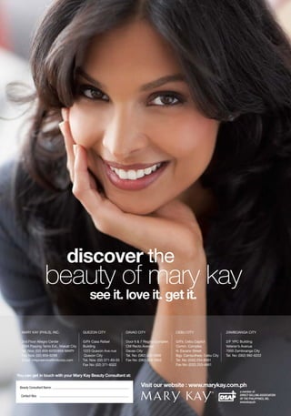 discover the
                   beauty of mary kay
                                           see it. love it. get it.

  MARY KAY (PHILS), INC.               QUEZON CITY                DAVAO CITY                  CEBU CITY                   ZAMBOANGA CITY

  2nd Floor Allegro Center             G/Flr Casa Rafael          Door 6 & 7 Regina Complex   G/Flr, Cebu Capitol         2/F YPC Building
  2284 Pasong Tamo Ext., Makati City   Building                   CM Recto Avenue             Comm. Complex               Veteran’s Avenue
  Tel. Nos: (02) 859-6200/859-MARY     1223 Quezon Ave.nue        Davao City                  N. Escario Street           7000 Zamboanga City
  Fax Nos: (02) 859-6299               Quezon City                Tel. No: (082) 224-5956     Bgy. Camputhaw, Cebu City   Tel. No: (062) 992-6222
  Email: mkpcservice@mkcorp.com        Tel. Nos: (02) 371-83-55   Fax No: (082) 224-5955      Tel. No: (032) 254-8081
                                       Fax No: (02) 371-8322                                  Fax No: (032) 253-4661


You can get in touch with your Mary Kay Beauty Consultant at:

 Beauty Consultant Name:                                                  Visit our website : www.marykay.com.ph
                                                                                                                                   a member of:
  Contact Nos:                                                                                                                     DIRECT SELLING ASSOCIATION
                                                                                                                                   OF THE PHILIPPINES, INC.
                                                                                                                                   www.dsap.ph
 