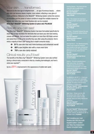 Your skin . . . transformed.
                                                                                                      Foaming Cleanser – This creamy formula
                                                                                                      mixes with water to gently remove
                                                                                                      impurities and excess oil.
Welcome to the new age of enlightenment … an age of luminous beauty … where
                                                                                                      Mary Kay® MelaCEP™
your skin can become clearer, brighter, more radiant, reflecting a new glow of                        Whitening System Foaming Cleanser
inner confidence. Welcome to the MelaCEP™ Whitening System where the science                          100g | P750.00

of innovation and the power of nature combine to target the multiple reasons for                      Mask – This moisture-rich mask leaves
uneven skin tone. Now your most flawless skin can be revealed.                                        skin looking brighter and feeling softer and
                                                                                                      smoother.
Mary Kay® MelaCEP™ Whitening System (5-piece set) | P6,440.00                                         Mary Kay® MelaCEP™
                                                                                                      Whitening System Mask
Results you can see!                                                                                  85 g | P795.00

The Mary Kay® MelaCEP™ Whitening System has been formulated specifically for                          Freshener – This gentle Freshener lifts away
                                                                                                      residual dirt, leaving skin feeling refreshed
Asian skin to help neutralize the elements that can leave your skin tone looking
                                                                                                      and supple.
uneven and lifeless. And we tested the system on more than 400 Asian women                            Mary Kay® MelaCEP™
                                                                                                      Whitening System Freshener
and asked them to tell us the benefits they saw after using the products. Here’s
                                                                                                      100 ml | P795.00
what a majority of them said* during this in-depth consumer study:
                                                                                                      Dark Spot Serum – The rollerball packaging
  è 91% saw skin that was more luminous and enhanced overall                                          makes it easy to apply the translucent
	 è	88% saw brighter skin with a more even tone                                                       serum directly on dark spots, reducing their
                                                                                                      appearance over time. The highly effective,
	 è	78% saw skin clarity restored                                                                     lightweight formula contains ascorbyl
                                                                                                      glucoside.

Clinical results you’ll love!                                                                         Mary Kay® MelaCEP™
                                                                                                      Whitening System Dark Spot Serum
The benefits of the Mary Kay® MelaCEP™ Whitening System were also verified                            10 ml | P1,795.00
during a clinical study conducted in Asia by a leading dermatologist, and here’s                      Essence – This quick-absorbing serum
what was reported**:                                                                                  helps restore clarity. The innovative
                                                                                                      packaging keeps the formula, which
Up to a 25% improvement in the appearance of visible dark spots                                       contains ascorbyl glucoside, in an airless
                                                                                                      environment to maintain its effectiveness.
                                                                                                      Mary Kay® MelaCEP™
                                                                                                      Whitening System Essence
                                                                                                      30ml | P1,750.00

                                                                                                      Day Moisturizer with SPF 15 – Protect your
                                                                                                      skin from UV exposure with a lightweight,
                                                                                                      moisturizing formula that contains ascorbyl
                                                                                                      glucoside. The potency of the formula is
                                                                                                      maintained in an airless pump.
                                                                                                      Mary Kay® MelaCEP™ Whitening System
                                                                                                      Day Moisturizer with SPF 15
                                                                                                      30 ml | P1,495.00

                                                                                                      Night Cream – Pamper your skin with
                                                                                                      this luxurious cream while you sleep.
                                                                                                      The formula, which contains ascorbyl
                                                                                                      glucoside, leaves skin feeling balanced and
                                                                                                      moisturized.
                                                                                                      Mary Kay® MelaCEP™
                                                                                                      Whitening System Night Cream
                                                                                                      30 g | P1,650.00

                                                                                                      Mary Kay® MelaCEP™ Whitening System
                                                                                                      5-piece set ( includes Foaming Cleanser,
                                                                                                      Freshener, Essence, Day Moisturizer SPF 15
                                                                                                      and Night Cream ) | P6,440.00

                                                                                                      Start revealing your most
                                                                                                      flawless skin with this multi-
                                                                                                      targeted system. Contact
                                                                                                      your Mary Kay Independent
* After using the products for 10 days during a study conducted at an independent research facility
                                                                                                      Beauty Consultant today.
** After a 12-week clinical study conducted at an independent research facility

                                                                                                                                                      5
 