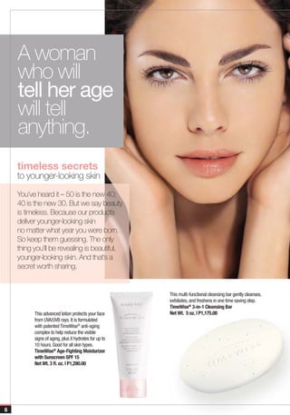 A woman
    who will
    tell her age
    will tell
    anything.
    timeless secrets
    to younger-looking skin
    You’ve heard it – 50 is the new 40;
    40 is the new 30. But we say beauty
    is timeless. Because our products
    deliver younger-looking skin
    no matter what year you were born.
    So keep them guessing. The only
    thing you’ll be revealing is beautiful,
    younger-looking skin. And that’s a
    secret worth sharing.


                                                       This multi-functional cleansing bar gently cleanses,
                                                       exfoliates, and freshens in one time saving step.
                                                       TimeWise® 3-in-1 Cleansing Bar
          This advanced lotion protects your face      Net Wt. 5 oz. | P1,175.00
          from UVA/UVB rays. It is formulated
          with patented TimeWise® anti-aging
          complex to help reduce the visible
          signs of aging, plus it hydrates for up to
          10 hours. Good for all skin types.
          TimeWise® Age-Fighting Moisturizer
          with Sunscreen SPF 15
          Net Wt. 3 fl. oz. | P1,280.00




6
 