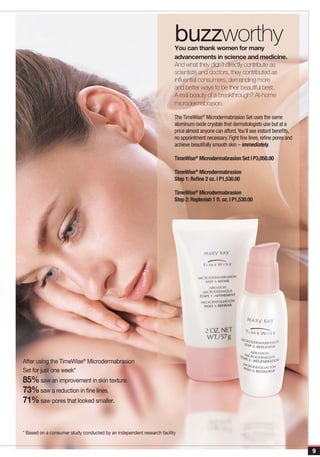 buzzworthy
                                                                        You can thank women for many
                                                                        advancements in science and medicine.
                                                                        And what they didn’t directly contribute as
                                                                        scientists and doctors, they contributed as
                                                                        influential consumers, demanding more
                                                                        and better ways to be their beautiful best.
                                                                        A real beauty of a breakthrough? At-home
                                                                        microdermabrasion.

                                                                        The TimeWise® Microdermabrasion Set uses the same
                                                                        aluminum oxide crystals that dermatologists use but at a
                                                                        price almost anyone can afford. You’ll see instant benefits,
                                                                        no appointment necessary. Fight fine lines, refine pores and
                                                                        achieve beautifully smooth skin – immediately.

                                                                        TimeWise® Microdermabrasion Set | P3,050.00

                                                                        TimeWise® Microdermabrasion
                                                                        Step 1: Refine 2 oz. | P1,530.00

                                                                        TimeWise® Microdermabrasion
                                                                        Step 2: Replenish 1 fl. oz. | P1,530.00




After using the TimeWise® Microdermabrasion
Set for just one week*
85% saw an improvement in skin texture.
73% saw a reduction in fine lines.
71% saw pores that looked smaller.


* Based on a consumer study conducted by an independent research facility


                                                                                                                                       9
 