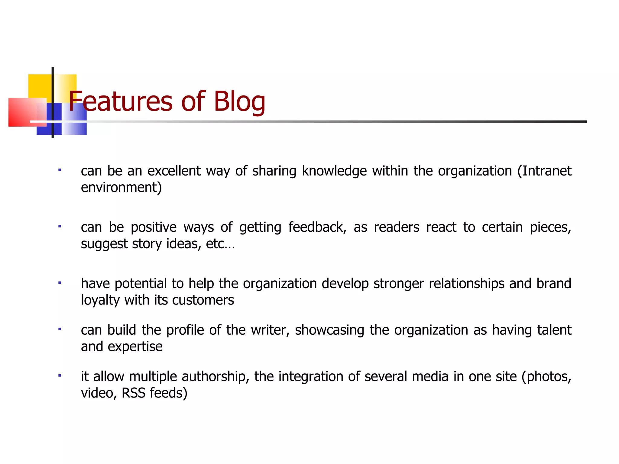 Features of Blog   can be an excellent way of sharing knowledge within the organization (Intranet environment) can be positive ways of getting feedback, as readers react to certain pieces, suggest story ideas, etc…  have potential to help the organization develop stronger relationships and brand loyalty with its customers  can build the profile of the writer, showcasing the organization as having talent and expertise it allow multiple authorship, the integration of several media in one site (photos, video, RSS feeds)  
