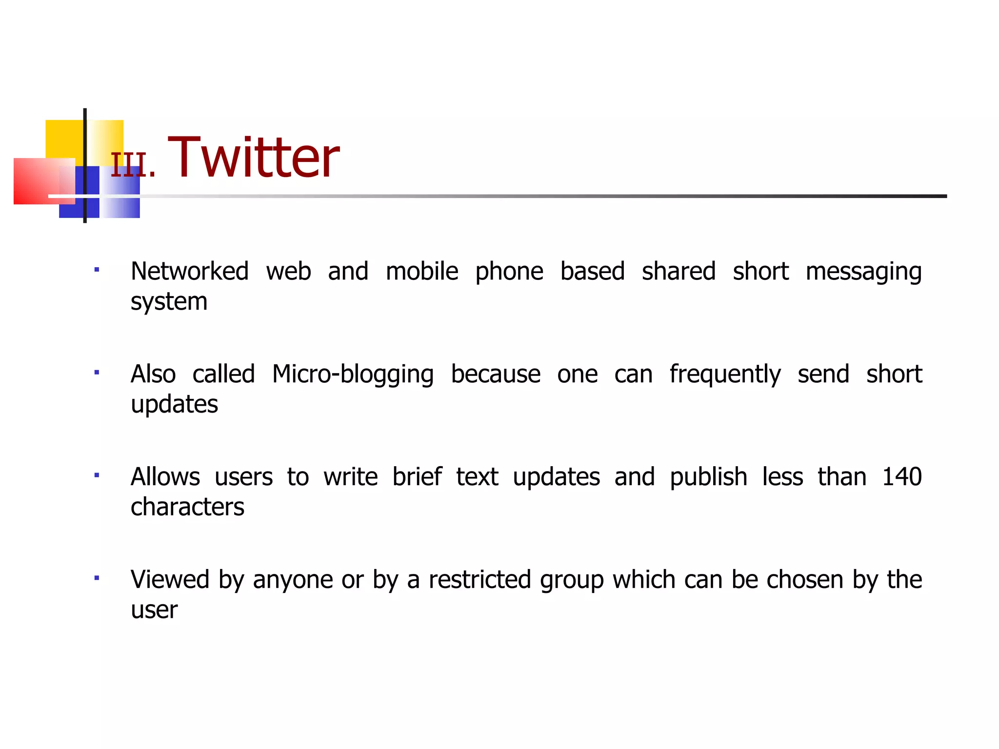 III.  Twitter Networked web and mobile phone based shared short messaging system Also called Micro-blogging because one can frequently send short updates Allows users to write brief text updates and publish less than 140 characters Viewed by anyone or by a restricted group which can be chosen by the user 