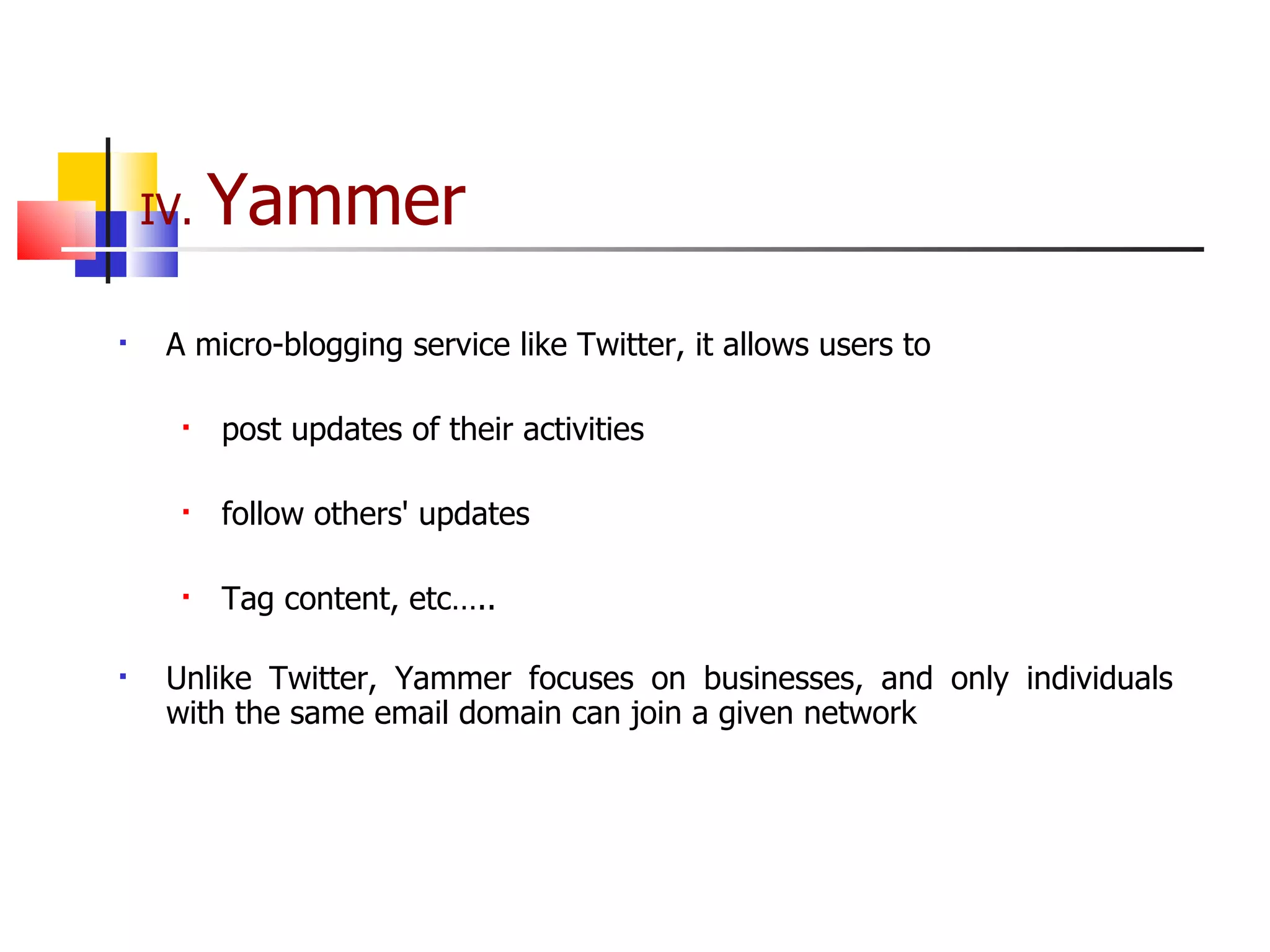 IV.  Yammer A micro-blogging service like Twitter, it allows users to post updates of their activities follow others' updates Tag content, etc….. Unlike Twitter, Yammer focuses on businesses, and only individuals with the same email domain can join a given network 