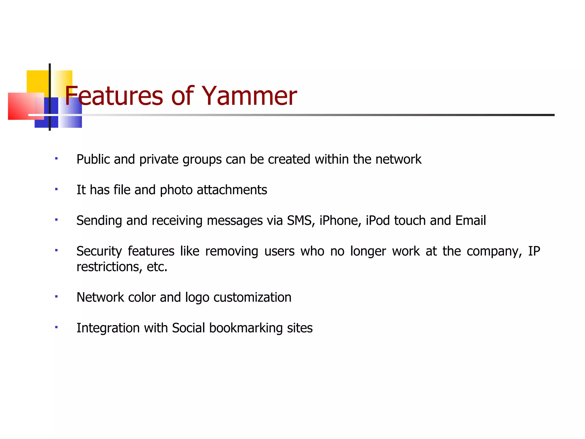 Features of Yammer   Public and private groups can be created within the network It has file and photo attachments  Sending and receiving messages via SMS, iPhone, iPod touch and Email Security features like removing users who no longer work at the company, IP restrictions, etc. Network color and logo customization Integration with Social bookmarking sites 