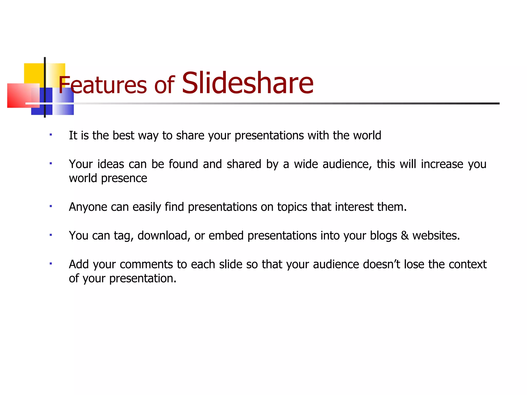 Features of  Slideshare   It is the best way to share your presentations with the world Your ideas can be found and shared by a wide audience, this will increase you world presence Anyone can easily find presentations on topics that interest them.  You can tag, download, or embed presentations into your blogs & websites. Add your comments to each slide so that your audience doesn’t lose the context of your presentation.  