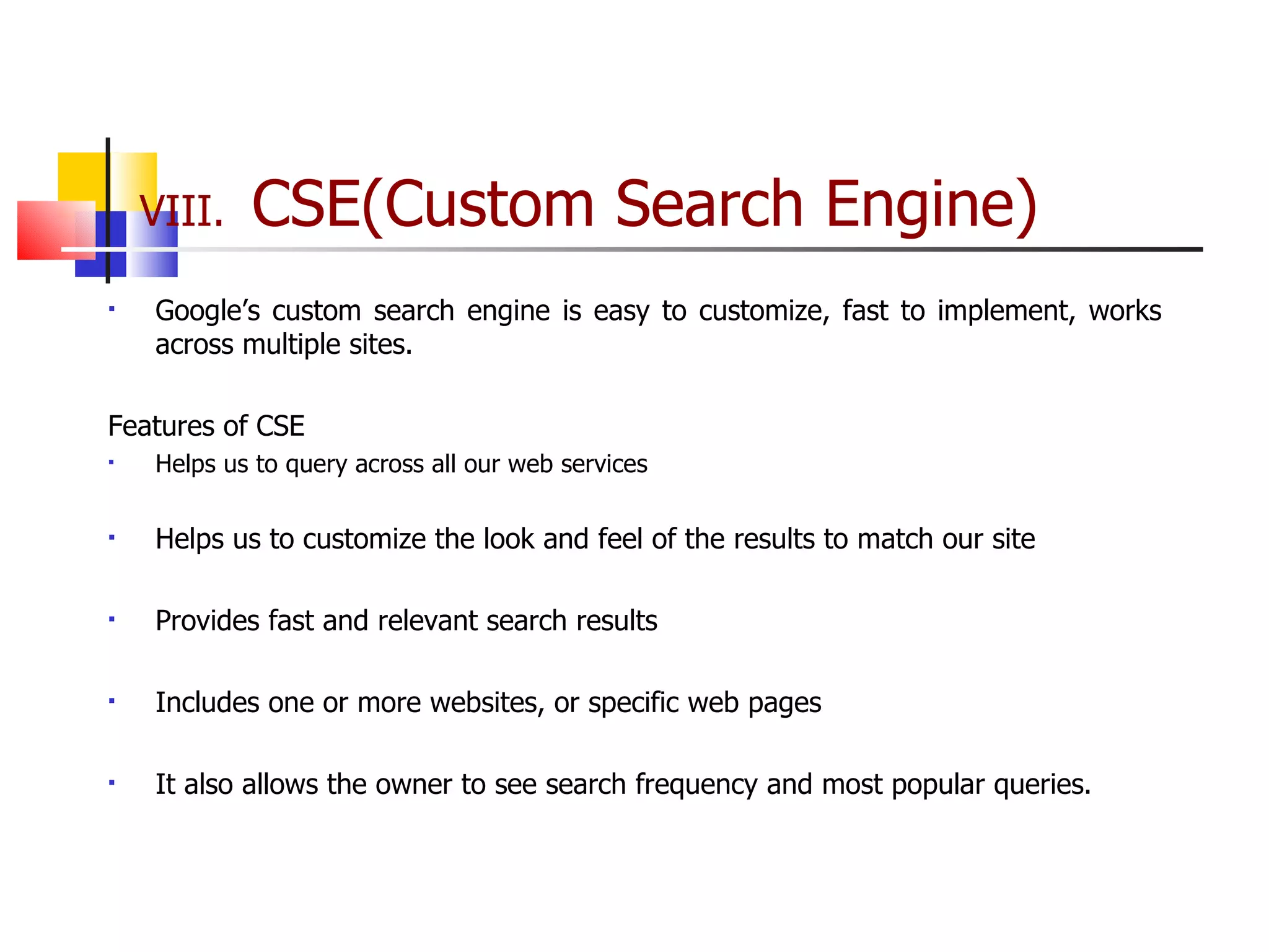 VIII.  CSE(Custom Search Engine) Google’s custom search engine is easy to customize, fast to implement, works across multiple sites.  Features of CSE Helps us to query across all our web services  Helps us to customize the look and feel of the results to match our site Provides fast and relevant search results Includes one or more websites, or specific web pages It also allows the owner to see search frequency and most popular queries. 
