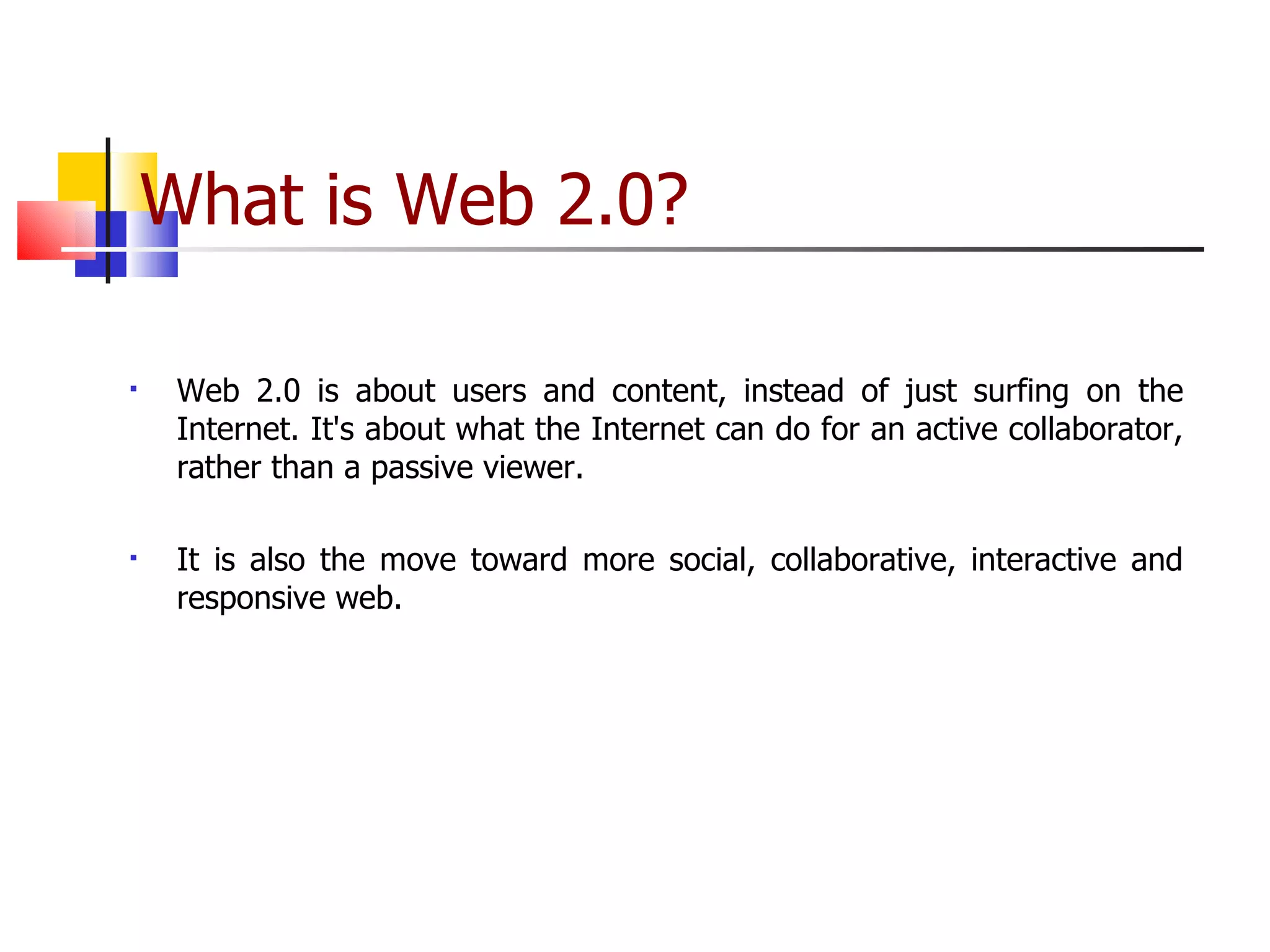 What is Web 2.0? Web 2.0 is about users and content, instead of just surfing on the Internet. It's about what the Internet can do for an active collaborator, rather than a passive viewer. It is also the move toward more social, collaborative, interactive and responsive web. 