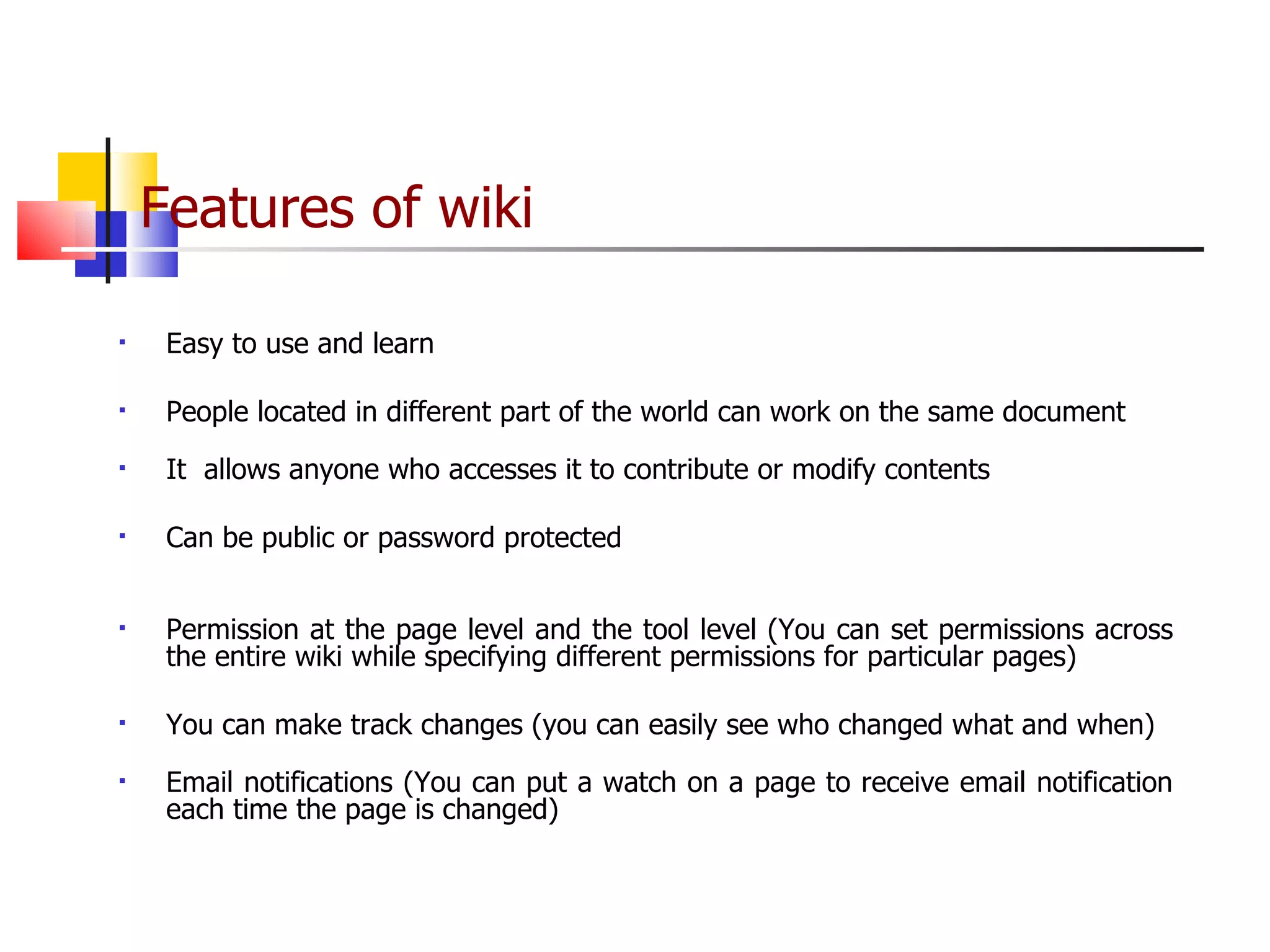 Features of wiki   Easy to use and learn People located in different part of the world can work on the same document It  allows anyone who accesses it to contribute or modify contents Can be public or password protected Permission at the page level and the tool level (You can set permissions across the entire wiki while specifying different permissions for particular pages) You can make track changes (you can easily see who changed what and when) Email notifications (You can put a watch on a page to receive email notification each time the page is changed) 
