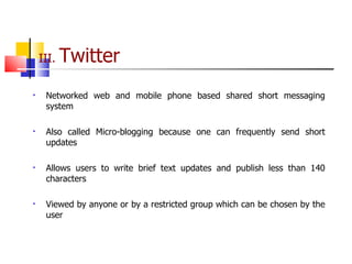 III.  Twitter Networked web and mobile phone based shared short messaging system Also called Micro-blogging because one can frequently send short updates Allows users to write brief text updates and publish less than 140 characters Viewed by anyone or by a restricted group which can be chosen by the user 
