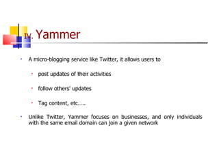 IV.  Yammer A micro-blogging service like Twitter, it allows users to post updates of their activities follow others' updates Tag content, etc….. Unlike Twitter, Yammer focuses on businesses, and only individuals with the same email domain can join a given network 