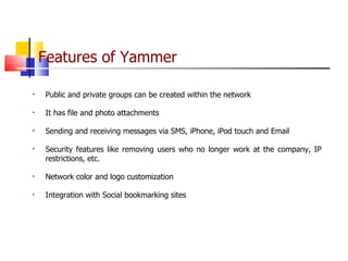 Features of Yammer   Public and private groups can be created within the network It has file and photo attachments  Sending and receiving messages via SMS, iPhone, iPod touch and Email Security features like removing users who no longer work at the company, IP restrictions, etc. Network color and logo customization Integration with Social bookmarking sites 
