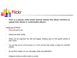 V.  Flickr Flickr is a popular online photo sharing website that allows members to upload their photos in customizable albums.  Features of Flickr Free and easy to use Upload and share photos  Photos can be organized into sets and tagged, enabling users to find specific photos of their choice You can sign up for a free account, or a “pro” account that entails a charge for unlimited uploads  Re-use Flickr images, on your web pages, blogs and publications Categorize photos as either public or private   