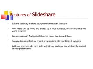 Features of  Slideshare   It is the best way to share your presentations with the world Your ideas can be found and shared by a wide audience, this will increase you world presence Anyone can easily find presentations on topics that interest them.  You can tag, download, or embed presentations into your blogs & websites. Add your comments to each slide so that your audience doesn’t lose the context of your presentation.  
