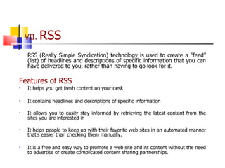 VII.  RSS RSS (Really Simple Syndication) technology is used to create a “feed” (list) of headlines and descriptions of specific information that you can have delivered to you, rather than having to go look for it. Features of RSS  It helps you get fresh content on your desk It contains headlines and descriptions of specific information It allows you to easily stay informed by retrieving the latest content from the sites you are interested in It helps people to keep up with their favorite web sites in an automated manner that’s easier than checking them manually. It is a free and easy way to promote a web site and its content without the need to advertise or create complicated content sharing partnerships. 