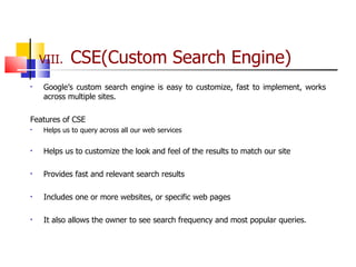 VIII.  CSE(Custom Search Engine) Google’s custom search engine is easy to customize, fast to implement, works across multiple sites.  Features of CSE Helps us to query across all our web services  Helps us to customize the look and feel of the results to match our site Provides fast and relevant search results Includes one or more websites, or specific web pages It also allows the owner to see search frequency and most popular queries. 