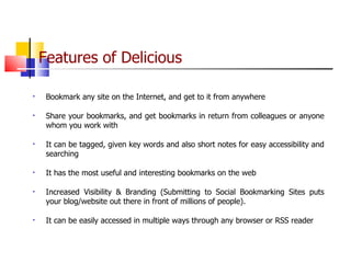 Features of Delicious   Bookmark any site on the Internet, and get to it from anywhere Share your bookmarks, and get bookmarks in return from colleagues or anyone whom you work with It can be tagged, given key words and also short notes for easy accessibility and searching It has the most useful and interesting bookmarks on the web Increased Visibility & Branding (Submitting to Social Bookmarking Sites puts your blog/website out there in front of millions of people). It can be easily accessed in multiple ways through any browser or RSS reader 