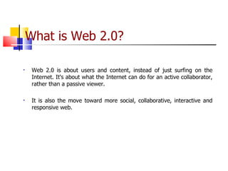 What is Web 2.0? Web 2.0 is about users and content, instead of just surfing on the Internet. It's about what the Internet can do for an active collaborator, rather than a passive viewer. It is also the move toward more social, collaborative, interactive and responsive web. 