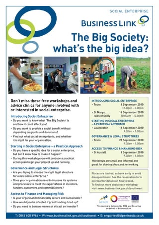 SocIAL EnTERPRISE




                                       The Big Society:
                                    what’s the big idea?



Don’t miss these free workshops and                           InTRoDucInG SocIAL EnTERPRISE
advice clinics for anyone involved with                       •	Truro	           8	September	2010
                                                              	                   12.30pm	-	3.00pm
or interested in social enterprise.
                                                              •	St	Marys,	               16	September	2010
Introducing Social Enterprise                                 	 Isles	of	Scilly	          10.00am	-	12.00pm
•	 Do	you	want	to	know	what	‘The	Big	Society’	is              STARTInG In SocIAL EnTERPRISE
	 and	how	it	could	affect	you?                                – A PRAcTIcAL APPRoAch
•	 Do	you	want	to	provide	a	social	benefit	without            •	Launceston	       16	September	2010
	 depending	on	grants	and	donations?                          	                      9.00am	-	1.00pm
•	 Find	out	what	social	enterprise	is,	and	whether            GovERnAncE & LEGAL STRucTuRES
	 it	is	right	for	your	organisation.                          •	Truro	         21	September	2010
                                                              	                   9.00am	-	1.00pm
Starting in Social Enterprise – a Practical Approach
                                                              AccESS To FInAncE & MAnAGInG RISk
•	 Do	you	have	a	specific	idea	for	a	social	enterprise,
                                                              •	St	Austell	      9	September	2010
	 but	don’t	know	how	to	make	it	happen?
                                                              	                    9.00am	-	1.00pm
•	 During	this	workshop	you	will	produce	a	practical
	 action	plan	to	get	your	project	up	and	running.             Workshops	are	small	and	informal	and
                                                              great	for	sharing	ideas	and	networking.
Governance and Legal Structures
•	 Are	you	trying	to	choose	the	right	legal	structure         Places are limited, so book early to avoid
	 for	a	new	social	enterprise?                                disappointment. See the reservation form
•	 Does	your	organisation	need	to	improve	its	systems         overleaf for details on how to book.
	 and	processes	to	meet	the	expectations	of	investors,	       To find out more about each workshop
   funders,	customers	and	commissioners?                      visit: www.businesslink.gov.uk/southwest

Access to Finance and Managing Risk
•	 Is	your	organisation	financially	secure	and	sustainable?
•	 How	would	you	be	affected	if	grant	funding	dried	up?
•	 Do	you	need	to	borrow	money	or	attract	an	investor?            This	service	is	delivered	by	RISE	and	Co-active
                                                                            on	behalf	of	Business	Link


   T:	0845	600	9966	• 	W:	www.businesslink.gov.uk/southwest	• 	 E:	enquiries@blpeninsula.co.uk
 