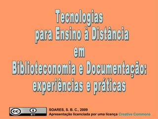 Tecnologias para Ensino à Distância  em  Biblioteconomia e Documentação:  experiências e práticas SOARES, S. B. C., 2009  Apresentação licenciada por uma licença  Creative   Commons 