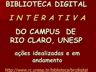 BIBLIOTECA DIGITAL     I N T E R A T I V A DO CAMPUS  DE  RIO CLARO, UNESP   ações idealizadas e em andamento http://www.rc.unesp.br/biblioteca/brcdigital   