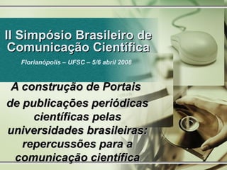 II Simpósio Brasileiro de Comunicação Científica Florianópolis – UFSC – 5/6 abril 2008   A construção de Portais  de publicações periódicas científicas pelas universidades brasileiras: repercussões para a comunicação científica 
