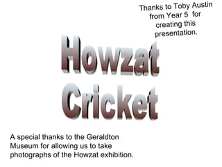 A special thanks to the Geraldton Museum for allowing us to take photographs of the Howzat exhibition. Howzat  Cricket Thanks to Toby Austin from Year 5  for creating this presentation. 