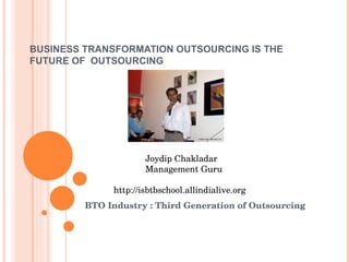 BUSINESS TRANSFORMATION OUTSOURCING IS THE FUTURE OF  OUTSOURCING BTO Industry : Third Generation of Outsourcing Joydip Chakladar   Management Guru    http://isbtbschool.allindialive.org  