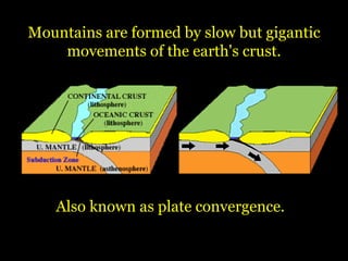 Also known as plate convergence.  Mountains are formed by slow but gigantic movements of the earth's crust. 