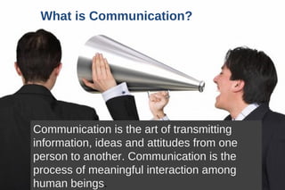 What is Communication? Communication is the art of transmitting  information, ideas and attitudes from one person to another. Communication is the process of meaningful interaction among human beings . 