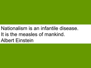 Nationalism is an infantile disease.  It is the measles of mankind.   Albert Einstein 
